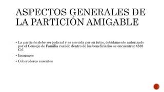 La partición debe ser judicial y es ejercida por su tutor, debidamente autorizado
por el Consejo de Familia cuando dentro de los beneficiarios se encuentren (838
Cc):
 Incapaces
 Coherederos ausentes
 