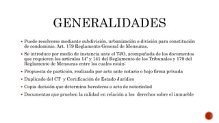  Puede resolverse mediante subdivisión, urbanización o división para constitución
de condominio. Art. 179 Reglamento General de Mensuras.
 Se introduce por medio de instancia ante el TJO, acompañada de los documentos
que requieren los artículos 14º y 141 del Reglamento de los Tribunales y 179 del
Reglamento de Mensuras entre los cuales están:
 Propuesta de partición, realizada por acto ante notario o bajo firma privada
 Duplicado del CT y Certificación de Estado Jurídico
 Copia decisión que determina herederos o acto de notoriedad
 Documentos que prueben la calidad en relación a los derechos sobre el inmueble
 