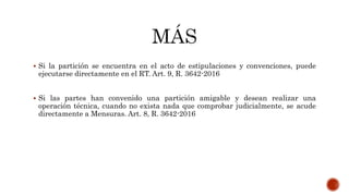  Si la partición se encuentra en el acto de estipulaciones y convenciones, puede
ejecutarse directamente en el RT. Art. 9, R. 3642-2016
 Si las partes han convenido una partición amigable y desean realizar una
operación técnica, cuando no exista nada que comprobar judicialmente, se acude
directamente a Mensuras. Art. 8, R. 3642-2016
 