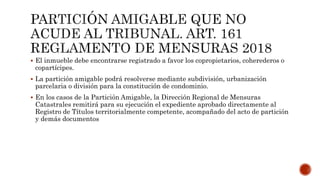  El inmueble debe encontrarse registrado a favor los copropietarios, coherederos o
copartícipes.
 La partición amigable podrá resolverse mediante subdivisión, urbanización
parcelaria o división para la constitución de condominio.
 En los casos de la Partición Amigable, la Dirección Regional de Mensuras
Catastrales remitirá para su ejecución el expediente aprobado directamente al
Registro de Títulos territorialmente competente, acompañado del acto de partición
y demás documentos
 