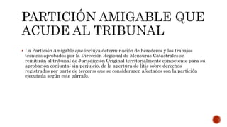  La Partición Amigable que incluya determinación de herederos y los trabajos
técnicos aprobados por la Dirección Regional de Mensuras Catastrales se
remitirán al tribunal de Jurisdicción Original territorialmente competente para su
aprobación conjunta; sin perjuicio, de la apertura de litis sobre derechos
registrados por parte de terceros que se consideraren afectados con la partición
ejecutada según este párrafo.
 