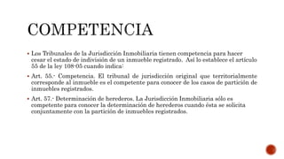  Los Tribunales de la Jurisdicción Inmobiliaria tienen competencia para hacer
cesar el estado de indivisión de un inmueble registrado. Así lo establece el artículo
55 de la ley 108-05 cuando indica:
 Art. 55.- Competencia. El tribunal de jurisdicción original que territorialmente
corresponde al inmueble es el competente para conocer de los casos de partición de
inmuebles registrados.
 Art. 57.- Determinación de herederos. La Jurisdicción Inmobiliaria sólo es
competente para conocer la determinación de herederos cuando ésta se solicita
conjuntamente con la partición de inmuebles registrados.
 