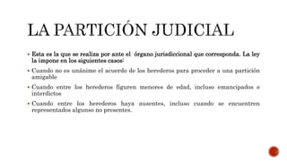  Esta es la que se realiza por ante el órgano jurisdiccional que corresponda. La ley
la impone en los siguientes casos:
 Cuando no es unánime el acuerdo de los herederos para proceder a una partición
amigable
 Cuando entre los herederos figuren menores de edad, incluso emancipados e
interdictos
 Cuando entre los herederos haya ausentes, incluso cuando se encuentren
representados algunso no presentes.
 