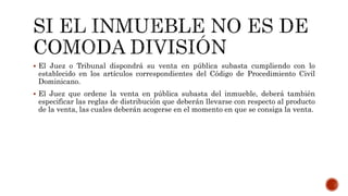  El Juez o Tribunal dispondrá su venta en pública subasta cumpliendo con lo
establecido en los artículos correspondientes del Código de Procedimiento Civil
Dominicano.
 El Juez que ordene la venta en pública subasta del inmueble, deberá también
especificar las reglas de distribución que deberán llevarse con respecto al producto
de la venta, las cuales deberán acogerse en el momento en que se consiga la venta.
 