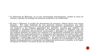  La Dirección de Mensura, en el caso mencionado anteriormente, tendrá la tarea de
revisar y aprobar los trabajos de mensura tendentes a la subdivisión.
 El Juez o Tribunal, al recibir los documentos de mensura, deberá dictar una nueva
decisión. Por estar hablando de una partición litigiosa entendemos que debe
realizarse una audiencia en la cual las partes expongan sus oposiciones o pareceres
con respecto a los trabajos aprobados por mensura, asuntos que deberán ser
estudiados y decididos por el Tribunal. La decisión que dicte el Tribunal, una vez
celebrada la audiencia anteriormente mencionada y decididos los posibles incidentes
que podrían plantear las partes con respecto a la aprobación realizada por mensuras,
debe indicar las cargas gravámenes y anotaciones provisionales que recaen sobre cada
inmueble resultante del proceso y la medida en que afectarán a cada copropietario,
coheredero y coparticipe, cuando así procediere. La sentencia de la partición debe ser
notificada a los beneficiarios y/o acreedores, y después de transcurridos los plazos
legales correspondientes y realizadas las diligencias pertinentes, remitida, si de lugar,
al registro de títulos a los fines de que sea ejecutada.
 