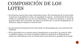  Se formaran tantos lotes como coherederos haya. En la formación de los lotes debe
respetarse la igualdad en valor y la igualdad en especie. La formación de los lotes
puede ser realizada por uno de los coherederos, si todos son mayores y están de
acuerdo todos, de lo contrario, los lotes son hechos por un perito designado por el
Tribunal, según lo dispone el artículo 834.
 La operación de formación de los lotes debe ser homologada por una sentencia del
Tribunal.
 Si los inmuebles no se pueden partir cómodamente se procede a la venta de ellos
en pública subasta. La venta en pública subasta se hará ante el Tribunal pero
puede ser realizada por ante un notario para cuya elección se pondrán de acuerdo.
 