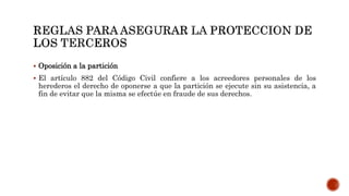  Oposición a la partición
 El artículo 882 del Código Civil confiere a los acreedores personales de los
herederos el derecho de oponerse a que la partición se ejecute sin su asistencia, a
fin de evitar que la misma se efectúe en fraude de sus derechos.
 