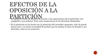  El oponente tiene el derecho de asistir a las operaciones de la partición, sea
amigable o sea judicial. Pero esta asistenciano le da derechos ilimitados,
 Si la partición se ha hecho sin la partición del acreedor oponente, éste la puede
hacer caer y no tiene necesidad de probar que la misma se hizo en fraude a sus
derechos, sino en su ausencia.
 