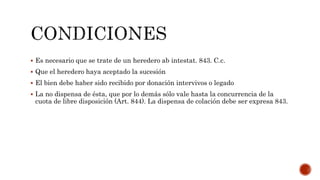  Es necesario que se trate de un heredero ab intestat. 843. C.c.
 Que el heredero haya aceptado la sucesión
 El bien debe haber sido recibido por donación intervivos o legado
 La no dispensa de ésta, que por lo demás sólo vale hasta la concurrencia de la
cuota de libre disposición (Art. 844). La dispensa de colación debe ser expresa 843.
 