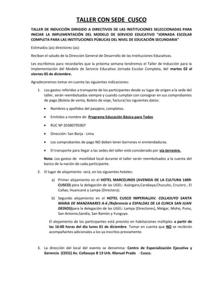 TALLER CON SEDE CUSCO
TALLER DE INDUCCIÓN DIRIGIDO A DIRECTIVOS DE LAS INSTITUCIONES SELECCIONADAS PARA
INICIAR LA IMPLEMENTACIÓN DEL MODELO DE SERVICIO EDUCATIVO “JORNADA ESCOLAR
COMPLETA PARA LAS INSTITUCIONES PÚBLICAS DEL NIVEL DE EDUCACIÓN SECUNDARIA”
Estimados (as) directores (as):
Reciban el saludo de la Dirección General de Desarrollo de las Instituciones Educativas.
Les escribimos para recordarles que la próxima semana tendremos el Taller de Inducción para la
Implementación del Modelo de Servicio Educativo Jornada Escolar Completa, del martes 02 al
viernes 05 de diciembre.
Agradeceremos tomar en cuenta las siguientes indicaciones:
1. Los gastos referidos a transporte de los participantes desde su lugar de origen a la sede del
taller, serán reembolsados siempre y cuando cumplan con consignar en sus comprobantes
de pago (Boleta de venta, Boleto de viaje, factura) los siguientes datos:
• Nombres y apellidos del pasajero, completos.
• Emitidos a nombre de: Programa Educación Básica para Todos
• RUC Nº 20380795907
• Dirección: San Borja - Lima
• Los comprobantes de pago NO deben tener borrones ni enmendaduras.
• El transporte para llegar a las sedes del taller está considerado por vía terrestre.
Nota: Los gastos de movilidad local durante el taller serán reembolsados a la cuenta del
banco de la nación de cada participante.
2. El lugar de alojamiento será, en los siguientes hoteles:
a) Primer alojamiento en el HOTEL MARCELINOS (AVENIDA DE LA CULTURA 1409-
CUSCO) para la delegación de las UGEL: Azángaro,Carabaya,Chucuito, Crucero , El
Callao, Huancané y Lampa (Directora).
b) Segundo alojamiento en el HOTEL CUSCO IMPERIAL(AV. COLLASUYO SANTA
MARIA DE MANZANARES A-6 /Referencia a ESPALDAS DE LA CLINCA SAN JUAN
DEDIOS)para la delegación de las UGEL: Lampa (Directores), Melgar, Moho, Puno,
San Antonio,Sandia, San Ramón y Yunguyo.
El alojamiento de los participantes está previsto en habitaciones múltiples a partir de
las 16:00 horas del día lunes 01 de diciembre. Tomar en cuenta que NO se recibirán
acompañantes adicionales a los ya inscritos previamente.
3. La dirección del local del evento se denomina: Centro de Especialización Ejecutiva y
Gerencia (CEEG) Av. Collasuyo B 13 Urb. Manuel Prado - Cusco.
 