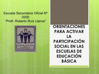 Escuela Secundaria Oficial Nº
            0200
 “Profr. Roberto Ruiz Llanos”
                                ORIENTACIONES
                                PARA ACTIVAR
                                      LA
                                PARTICIPACIÓN
                                SOCIAL EN LAS
                                 ESCUELAS DE
                                 EDUCACIÓN
                                    BÁSICA
 