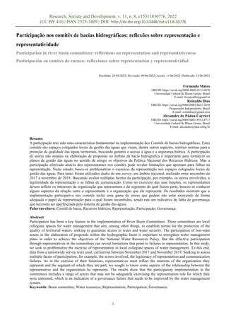Research, Society and Development, v. 11, n. 8, e15311830776, 2022
(CC BY 4.0) | ISSN 2525-3409 | DOI: http://dx.doi.org/10.33448/rsd-v11i8.30776
1
Participação nos comitês de bacias hidrográficas: reflexões sobre representação e
representatividade
Participation in river basin committees: reflections on representation and representativeness
Participación en comités de cuenca: reflexiones sobre representación y representatividad
Recebido: 23/05/2022 | Revisado: 09/06/2022 | Aceito: 11/06/2022 | Publicado: 13/06/2022
Fernanda Matos
ORCID: https://orcid.org/0000-0002-0111-6078
Universidade Federal de Minas Gerais, Brasil
E-mail: fcmatosbh@gmail.br
Reinaldo Dias
ORCID: https://orcid.org/0000-0002-8621-2658
Pesquisador Independente, Brasil
E-mail: reinaldias@gmail.com
Alexandre de Pádua Carrieri
ORCID: https://orcid.org/0000-0001-8552-8717
Universidade Federal de Minas Gerais, Brasil
E-mail: alexandre@face.ufmg.br
Resumo
A participação tem sido uma característica fundamental na implementação dos Comitês de bacias hidrográficas. Estes
comitês são espaços colegiados locais de gestão das águas que visam, dentre outros aspectos, instituir normas para a
proteção da qualidade das águas territoriais, buscando garantir o acesso à água e a segurança hídrica. A participação
de atores não estatais na elaboração de propostas no âmbito da bacia hidrográfica é importante para fortalecer os
planos de gestão das águas no sentido de atingir os objetivos da Política Nacional dos Recursos Hídricos. Mas a
participação efetivada através dos representantes nos comitês pode revelar limitações que apontam para falhas na
representação. Neste estudo, busca-se problematizar o exercício da representação nos espaços colegiados locais de
gestão das águas. Para tanto, foram utilizados dados de um survey, em âmbito nacional, realizado entre novembro de
2017 a novembro de 2019. Buscando avaliar múltiplas facetas da participação, por exemplo, os atores envolvidos, a
legitimidade da representação e as falhas de comunicação. Como no exercício das suas funções, os representantes
devem refletir os interesses da organização que representam e do segmento do qual fazem parte, buscou-se conhecer
alguns aspectos da relação entre o representante e a organização que ele representa. Os resultados mostram que a
implementação participativa nos comitês inclui uma gama de atores que podem não estar exercendo de forma
adequada o papel de representação para o qual foram incumbidos, sendo este um indicativo de falha de governança
que necessita ser aperfeiçoada pelo sistema de gestão das águas.
Palavras-chave: Comitê de bacia; Recursos hídricos; Representação; Participação; Governança.
Abstract
Participation has been a key feature in the implementation of River Basin Committees. These committees are local
collegiate spaces for water management that aim, among other things, to establish norms for the protection of the
quality of territorial waters, seeking to guarantee access to water and water security. The participation of non-state
actors in the elaboration of proposals within the hydrographic basin is important to strengthen water management
plans in order to achieve the objectives of the National Water Resources Policy. But the effective participation
through representatives in the committees can reveal limitations that point to failures in representation. In this study,
we seek to problematize the exercise of representation in local collegiate spaces of water management. To this end,
data from a nationwide survey were used, carried out between November 2017 and November 2019. Seeking to assess
multiple facets of participation, for example, the actors involved, the legitimacy of representation and communication
failures. As in the exercise of their functions, representatives must reflect the interests of the organization they
represent and the segment of which they are part, we sought to know some aspects of the relationship between the
representative and the organization he represents. The results show that the participatory implementation in the
committees includes a range of actors that may not be adequately exercising the representation role for which they
were entrusted, which is an indication of a governance failure that needs to be improved by the water management
system.
Keywords: Basin committee; Water resources; Representation; Participation; Governance.
 