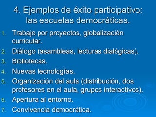 4. Ejemplos de éxito participativo: las escuelas democráticas. Trabajo por proyectos, globalización curricular. Diálogo (asambleas, lecturas dialógicas). Bibliotecas. Nuevas tecnologías. Organización del aula (distribución, dos profesores en el aula, grupos interactivos). Apertura al entorno. Convivencia democrática. 