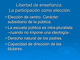 Libertad de enseñanza.  La participación como elección. Elección de centro. Carácter subsidiario de la pública. La escuela pública es intra-pluralista –cuando no impone una ideología-. Derecho natural de los padres. Capacidad de dirección de los titulares.  