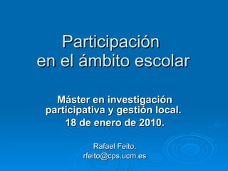Participación  en el ámbito escolar Máster en investigación participativa y gestión local.  18 de enero de 2010. Rafael Feito. [email_address] 