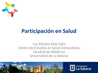 Participación en Salud

         Luz Adriana Soto Falla
Centro de Estudios en Salud Comunitaria
         Facultad de Medicina
       Universidad de La Sabana
 