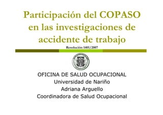 Participación del COPASO
en las investigaciones de
accidente de trabajo
Resolución 1401/2007
OFICINA DE SALUD OCUPACIONAL
Universidad de Nariño
Adriana Arguello
Coordinadora de Salud Ocupacional
 