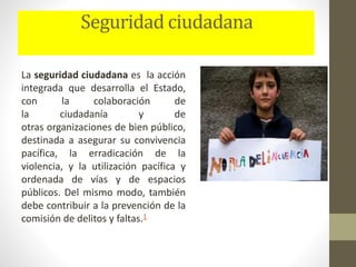 Seguridad ciudadana
La seguridad ciudadana es la acción
integrada que desarrolla el Estado,
con la colaboración de
la ciudadanía y de
otras organizaciones de bien público,
destinada a asegurar su convivencia
pacífica, la erradicación de la
violencia, y la utilización pacífica y
ordenada de vías y de espacios
públicos. Del mismo modo, también
debe contribuir a la prevención de la
comisión de delitos y faltas.1
 