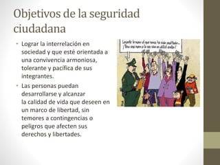 Objetivos de la seguridad
ciudadana
• Lograr la interrelación en
sociedad y que esté orientada a
una convivencia armoniosa,
tolerante y pacífica de sus
integrantes.
• Las personas puedan
desarrollarse y alcanzar
la calidad de vida que deseen en
un marco de libertad, sin
temores a contingencias o
peligros que afecten sus
derechos y libertades.
 