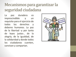 Mecanismos para garantizar la
seguridad ciudadana
La paz duradera es
imprescindible y un
requisito para el ejercicio de
todos los derechos y
deberes humanos. La paz
de la libertad -y por tanto
de leyes justas-, de la
alegría, de la igualdad, de
la solidaridad y donde todos
los ciudadanos cuenten,
convivan y compartan.
 