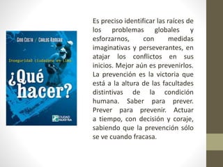 Es preciso identificar las raíces de
los problemas globales y
esforzarnos, con medidas
imaginativas y perseverantes, en
atajar los conflictos en sus
inicios. Mejor aún es prevenirlos.
La prevención es la victoria que
está a la altura de las facultades
distintivas de la condición
humana. Saber para prever.
Prever para prevenir. Actuar
a tiempo, con decisión y coraje,
sabiendo que la prevención sólo
se ve cuando fracasa.
 