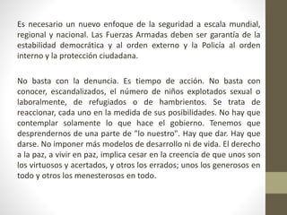 Es necesario un nuevo enfoque de la seguridad a escala mundial,
regional y nacional. Las Fuerzas Armadas deben ser garantía de la
estabilidad democrática y al orden externo y la Policía al orden
interno y la protección ciudadana.
No basta con la denuncia. Es tiempo de acción. No basta con
conocer, escandalizados, el número de niños explotados sexual o
laboralmente, de refugiados o de hambrientos. Se trata de
reaccionar, cada uno en la medida de sus posibilidades. No hay que
contemplar solamente lo que hace el gobierno. Tenemos que
desprendernos de una parte de "lo nuestro". Hay que dar. Hay que
darse. No imponer más modelos de desarrollo ni de vida. El derecho
a la paz, a vivir en paz, implica cesar en la creencia de que unos son
los virtuosos y acertados, y otros los errados; unos los generosos en
todo y otros los menesterosos en todo.
 