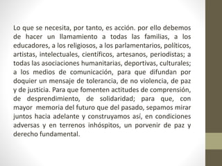 Lo que se necesita, por tanto, es acción. por ello debemos
de hacer un llamamiento a todas las familias, a los
educadores, a los religiosos, a los parlamentarios, políticos,
artistas, intelectuales, científicos, artesanos, periodistas; a
todas las asociaciones humanitarias, deportivas, culturales;
a los medios de comunicación, para que difundan por
doquier un mensaje de tolerancia, de no violencia, de paz
y de justicia. Para que fomenten actitudes de comprensión,
de desprendimiento, de solidaridad; para que, con
mayor memoria del futuro que del pasado, sepamos mirar
juntos hacia adelante y construyamos así, en condiciones
adversas y en terrenos inhóspitos, un porvenir de paz y
derecho fundamental.
 