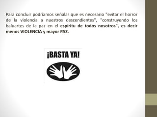 Para concluir podríamos señalar que es necesario "evitar el horror
de la violencia a nuestros descendientes", "construyendo los
baluartes de la paz en el espíritu de todos nosotros", es decir
menos VIOLENCIA y mayor PAZ.
 