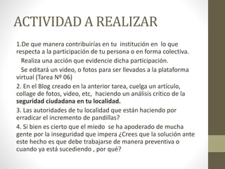 ACTIVIDAD A REALIZAR
1.De que manera contribuirías en tu institución en lo que
respecta a la participación de tu persona o en forma colectiva.
Realiza una acción que evidencie dicha participación.
Se editará un video, o fotos para ser llevados a la plataforma
virtual (Tarea Nº 06)
2. En el Blog creado en la anterior tarea, cuelga un artículo,
collage de fotos, video, etc, haciendo un análisis crítico de la
seguridad ciudadana en tu localidad.
3. Las autoridades de tu localidad que están haciendo por
erradicar el incremento de pandillas?
4. Si bien es cierto que el miedo se ha apoderado de mucha
gente por la inseguridad que impera ¿Crees que la solución ante
este hecho es que debe trabajarse de manera preventiva o
cuando ya está sucediendo , por qué?
 