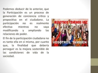 Podemos deducir de lo anterior, que
la Participación es un proceso de
generación de conciencia crítica y
propositiva en el ciudadano. La
participación no es realmente
efectiva mientras no vaya
modificando y ampliando las
relaciones de poder.
El fin de la participación ciudadana no
es tanto ella en sí misma, por cuanto
que, la finalidad que debería
perseguir es la mejora sostenible de
las condiciones de vida de la
sociedad.
 