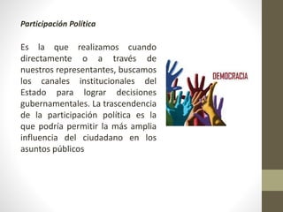 Participación Política
Es la que realizamos cuando
directamente o a través de
nuestros representantes, buscamos
los canales institucionales del
Estado para lograr decisiones
gubernamentales. La trascendencia
de la participación política es la
que podría permitir la más amplia
influencia del ciudadano en los
asuntos públicos
 