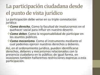 La participación ciudadana desde
el punto de vista jurídico
La participación debe verse en su triple connotación
jurídica:
Como derecho. Como la facultad de involucrarnos en el
quehacer social para influir en nuestro devenir.
Como deber. Como la responsabilidad de participar en
los asuntos públicos.
Como mecanismo. Como el instrumento mediante el
cual podemos ejercer nuestros derechos y deberes.
Así, en el ordenamiento jurídico, pueden identificarse
derechos, deberes y mecanismos relacionados con la
presencia ciudadana en lo público; de igual forma, en
ocasiones también hallaremos restricciones expresas a esta
participación.
 