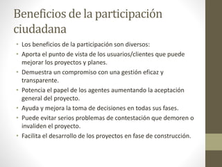 Beneficios de la participación
ciudadana
• Los beneficios de la participación son diversos:
• Aporta el punto de vista de los usuarios/clientes que puede
mejorar los proyectos y planes.
• Demuestra un compromiso con una gestión eficaz y
transparente.
• Potencia el papel de los agentes aumentando la aceptación
general del proyecto.
• Ayuda y mejora la toma de decisiones en todas sus fases.
• Puede evitar serios problemas de contestación que demoren o
invaliden el proyecto.
• Facilita el desarrollo de los proyectos en fase de construcción.
 
