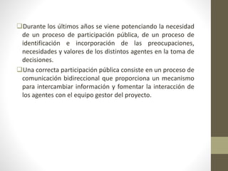 Durante los últimos años se viene potenciando la necesidad
de un proceso de participación pública, de un proceso de
identificación e incorporación de las preocupaciones,
necesidades y valores de los distintos agentes en la toma de
decisiones.
Una correcta participación pública consiste en un proceso de
comunicación bidireccional que proporciona un mecanismo
para intercambiar información y fomentar la interacción de
los agentes con el equipo gestor del proyecto.
 