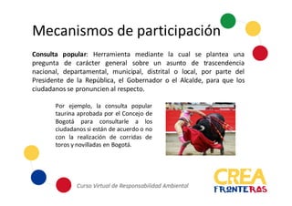 Mecanismos	
  de	
  participación
Consulta popular: Herramienta mediante la cual se plantea una
pregunta de carácter general sobre un asunto de trascendencia
nacional, departamental, municipal, distrital o local, por parte del
Presidente de la República, el Gobernador o el Alcalde, para que los
ciudadanos se pronuncien al respecto.
Por ejemplo, la consulta popular
taurina aprobada por el Concejo de
Bogotá para consultarle a los
ciudadanos si están de acuerdo o no
con la realización de corridas de
toros y novilladas en Bogotá.
 