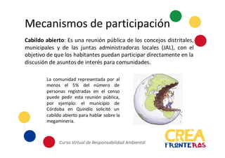 Mecanismos	
  de	
  participación
Cabildo abierto: Es una reunión pública de los concejos distritales,
municipales y de las juntas administradoras locales (JAL), con el
objetivo de que los habitantes puedan participar directamente en la
discusión de asuntos de interés para comunidades.
La comunidad representada por al
menos el 5% del número de
personas registradas en el censo
puede pedir esta reunión pública,
por ejemplo: el municipio de
Córdoba en Quindío solicitó un
cabildo abierto para hablar sobre la
megaminería.
 