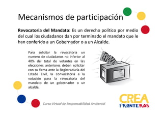 Mecanismos	
  de	
  participación
Revocatoria del Mandato: Es un derecho político por medio
del cual los ciudadanos dan por terminado el mandato que le
han conferido a un Gobernador o a un Alcalde.
Para solicitar la revocatoria un
numero de ciudadanos no inferior al
40% del total de votantes en las
elecciones anteriores deben solicitar
con su firma ante la Registraduría del
Estado Civil, la convocatoria a la
votación para la revocatoria del
mandato de un gobernador o un
alcalde.
 