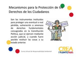 Mecanismos	
  para	
  la	
  Protección	
  de	
  los	
  
Derechos	
  de	
  los	
  Ciudadanos
Son los instrumentos instituidos
para proteger una eventual o real
pérdida, vulneración o amenaza
de derechos fundamentales
consagrados en la Constitución
Política, que se ejercen mediante
acción judicial, y cuando fuere
posible restituir las cosas a su
estado anterior.
 