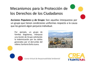Mecanismos	
  para	
  la	
  Protección	
  de	
  
los	
  Derechos	
  de	
  los	
  Ciudadanos
Acciones Populares y de Grupo: Son aquellas interpuestas por
un grupo que tienen condiciones uniformes respecto a la causa
que les generó algún perjuicio individual.
Por ejemplo, un grupo de
familias bogotanas, interpuso
una Acción de Grupo solicitando
la indemnización por los daños
generados por el derrumbe del
relleno Sanitario Doña Juana.
 
