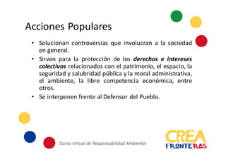 Acciones	
  Populares
• Solucionan controversias que involucran a la sociedad
en general.
• Sirven para la protección de los derechos e intereses
colectivos relacionados con el patrimonio, el espacio, la
seguridad y salubridad pública y la moral administrativa,
el ambiente, la libre competencia económica, entre
otros.
• Se interponen frente al Defensor del Pueblo.
 