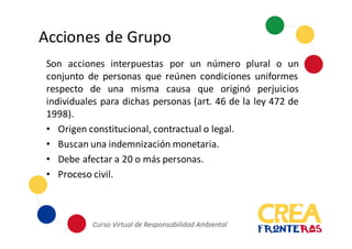 Acciones	
  de	
  Grupo
Son acciones interpuestas por un número plural o un
conjunto de personas que reúnen condiciones uniformes
respecto de una misma causa que originó perjuicios
individuales para dichas personas (art. 46 de la ley 472 de
1998).
• Origen constitucional, contractual o legal.
• Buscan una indemnización monetaria.
• Debe afectar a 20 o más personas.
• Proceso civil.
 