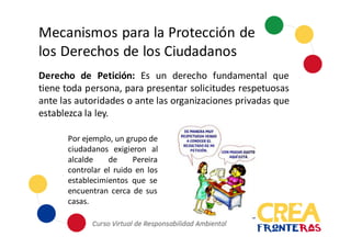 Mecanismos	
  para	
  la	
  Protección	
  de	
  
los	
  Derechos	
  de	
  los	
  Ciudadanos
Derecho de Petición: Es un derecho fundamental que
tiene toda persona, para presentar solicitudes respetuosas
ante las autoridades o ante las organizaciones privadas que
establezca la ley.
Por ejemplo, un grupo de
ciudadanos exigieron al
alcalde de Pereira
controlar el ruido en los
establecimientos que se
encuentran cerca de sus
casas.
 