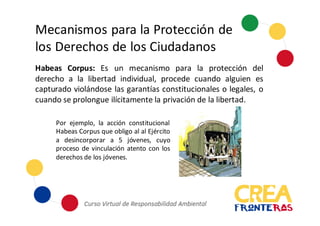 Mecanismos	
  para	
  la	
  Protección	
  de	
  
los	
  Derechos	
  de	
  los	
  Ciudadanos
Habeas Corpus: Es un mecanismo para la protección del
derecho a la libertad individual, procede cuando alguien es
capturado violándose las garantías constitucionales o legales, o
cuando se prolongue ilícitamente la privación de la libertad.
Por ejemplo, la acción constitucional
Habeas Corpus que obligo al al Ejército
a desincorporar a 5 jóvenes, cuyo
proceso de vinculación atento con los
derechos de los jóvenes.
 