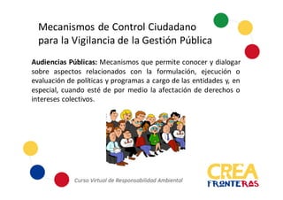 Mecanismos	
  de	
  Control	
  Ciudadano	
  
para	
  la	
  Vigilancia	
  de	
  la	
  Gestión	
  Pública
Audiencias Públicas: Mecanismos que permite conocer y dialogar
sobre aspectos relacionados con la formulación, ejecución o
evaluación de políticas y programas a cargo de las entidades y, en
especial, cuando esté de por medio la afectación de derechos o
intereses colectivos.
 