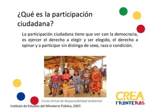 ¿Qué	
  es	
  la	
  participación	
  
ciudadana?
La participación ciudadana tiene que ver con la democracia,
es ejercer el derecho a elegir y ser elegido, el derecho a
opinar y a participar sin distingo de sexo, raza o condición.
Instituto	
  de	
  Estudios	
  del	
  Ministerio	
  Público,	
  2007.
 