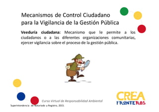 Mecanismos	
  de	
  Control	
  Ciudadano	
  
para	
  la	
  Vigilancia	
  de	
  la	
  Gestión	
  Pública
Veeduría ciudadana: Mecanismo que le permite a los
ciudadanos o a las diferentes organizaciones comunitarias,
ejercer vigilancia sobre el proceso de la gestión pública.
Superintendencia	
   de	
  Notariado	
   y	
  Registro,	
  2015.
 