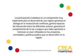 La	
  participación	
  ciudadana	
  es	
  un	
  componente	
  muy	
  
importante	
  para	
  el	
  desarrollo	
  de	
  una	
  región;	
  garantiza	
  el	
  
dialogo	
  en	
  la	
  resolución	
  de	
  conflictos,	
  genera	
  espacios	
  
de	
  interacción	
  entre	
  los	
  diferentes	
  actores,	
  garantiza	
  el	
  
cumplimiento	
  de	
  la	
  ley	
  y	
  asegura	
  que	
  todas	
  opiniones	
  e	
  
intereses	
  se	
  vean	
  reflejados	
  en	
  los	
  proyectos,	
  
actividades	
  y	
  políticas	
  pública	
  que	
  se	
  desarrollen	
  en	
  la	
  
región.
 