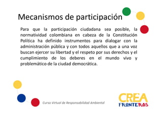Mecanismos	
  de	
  participación
Para que la participación ciudadana sea posible, la
normatividad colombiana en cabeza de la Constitución
Política ha definido instrumentos para dialogar con la
administración pública y con todos aquellos que a una voz
buscan ejercer su libertad y el respeto por sus derechos y el
cumplimiento de los deberes en el mundo vivo y
problemático de la ciudad democrática.
 
