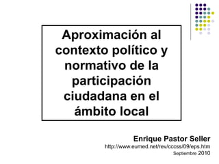 Aproximación al
contexto político y
normativo de la
participación
ciudadana en el
ámbito local
Enrique Pastor Seller
http://www.eumed.net/rev/cccss/09/eps.htm
Septiembre 2010
 