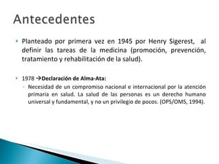 Planteado por primera vez en 1945 por Henry Sigerest,  al definir las tareas de la medicina (promoción, prevención, tratamiento y rehabilitación de la salud). 1978   Declaración de Alma-Ata: Necesidad de un compromiso nacional e internacional por la atención primaria en salud. La salud de las personas es un derecho humano universal y fundamental, y no un privilegio de pocos. (OPS/OMS, 1994). 